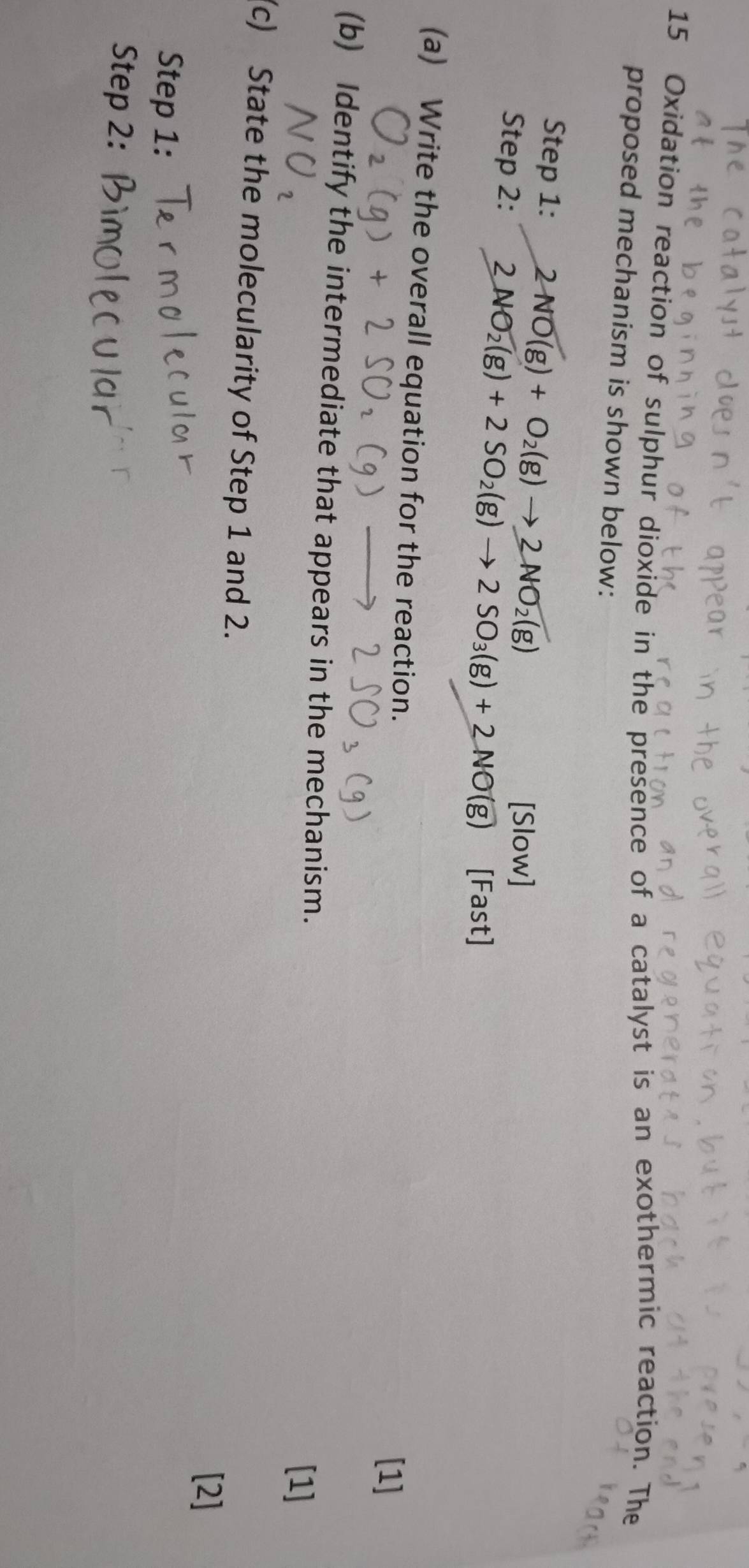 Oxidation reaction of sulphur dioxide in the presence of a catalyst is an exothermic reaction. The 
proposed mechanism is shown below: 
Step 1: 2NO(g)+O_2(g)to 2NO_2(g)
TS ilow 
Step 2: 2NO_2(g)+2SO_2(g)to 2SO_3(g)+2NO(g) [Fast] 
(a) Write the overall equation for the reaction. 
[1] 
(b) Identify the intermediate that appears in the mechanism. [1] 
(c) State the molecularity of Step 1 and 2. 
[2] 
Step 1: 
Step 2: