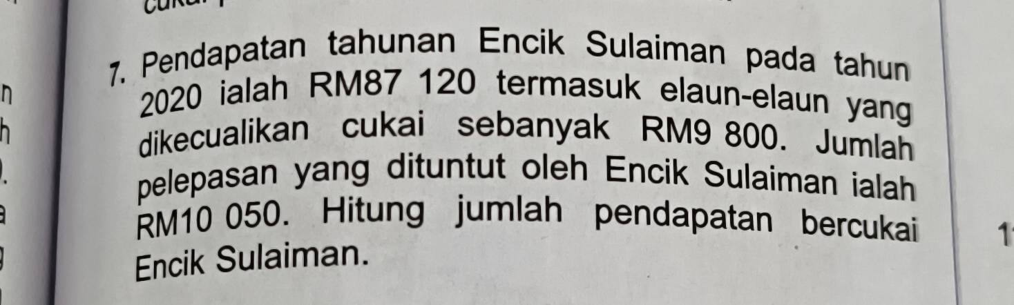 a 
7. Pendapatan tahunan Encik Sulaiman pada tahun 
n
2020 ialah RM87 120 termasuk elaun-elaun yang 
dikecualikan cukai sebanyak RM9 800. Jumlah 
pelepasan yang dituntut oleh Encik Sulaiman ialah
RM10 050. Hitung jumlah pendapatan bercukai 
1 
Encik Sulaiman.