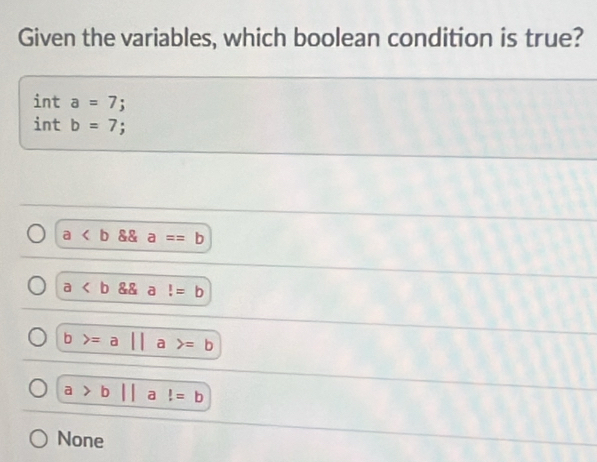 Given the variables, which boolean condition is true?
int a=7;
int b=7;
a  a==b
a a !=b
D =a|| a =b
a>b|| a!=b
None