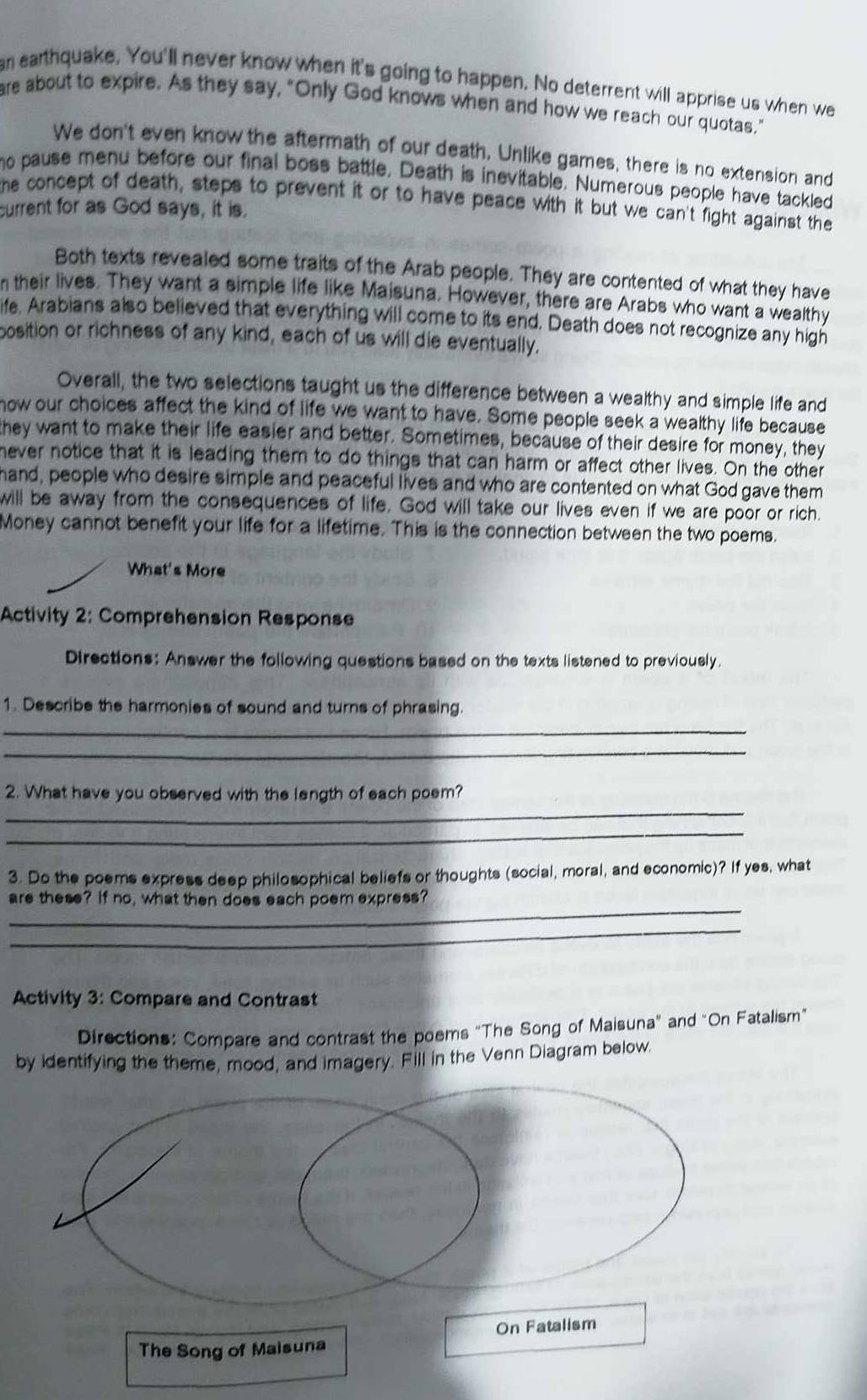 an earthquake, You'll never know when it's going to happen. No deterrent will apprise us when we
are about to expire. As they say, "Only God knows when and how we reach our quotas."
We don't even know the aftermath of our death. Unlike games, there is no extension and
ho pause menu before our final boss battle. Death is inevitable. Numerous people have tackled
the concept of death, steps to prevent it or to have peace with it but we can't fight against the
current for as God says, it is.
Both texts revealed some traits of the Arab people. They are contented of what they have
n their lives. They want a simple life like Maisuna. However, there are Arabs who want a wealthy
ife. Arabians also believed that everything will come to its end. Death does not recognize any high
position or richness of any kind, each of us will die eventually.
Overall, the two selections taught us the difference between a wealthy and simple life and
how our choices affect the kind of life we want to have. Some people seek a wealthy life because
they want to make their life easier and better. Sometimes, because of their desire for money, they
never notice that it is leading them to do things that can harm or affect other lives. On the other
hand, people who desire simple and peaceful lives and who are contented on what God gave them
will be away from the consequences of life. God will take our lives even if we are poor or rich.
Money cannot benefit your life for a lifetime. This is the connection between the two poems.
What's More
Activity 2: Comprehension Response
Directions: Answer the following questions based on the texts listened to previously.
1. Describe the harmonies of sound and turns of phrasing.
_
_
_
2. What have you observed with the length of each poem?
_
3. Do the poems express deep philosophical beliefs or thoughts (social, moral, and economic)? If yes, what
_
are these? If no, what then does each poem express?
_
Activity 3: Compare and Contrast
Directions: Compare and contrast the poems "The Song of Maisuna" and "On Fatalism"
by identifying the theme, mood, and imagery. Fill in the Venn Diagram below.
On Fatalism
The Song of Maisuna