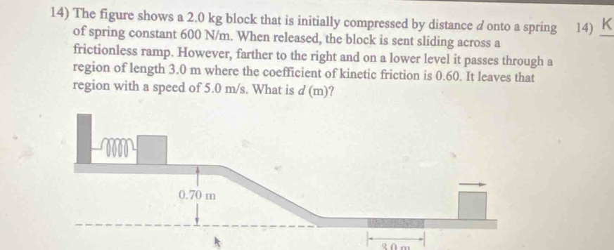 The figure shows a 2.0 kg block that is initially compressed by distance d onto a spring 14) K_ 
of spring constant 600 N/m. When released, the block is sent sliding across a 
frictionless ramp. However, farther to the right and on a lower level it passes through a 
region of length 3.0 m where the coefficient of kinetic friction is 0.60. It leaves that 
region with a speed of 5.0 m/s. What is d ( m )?
0 m