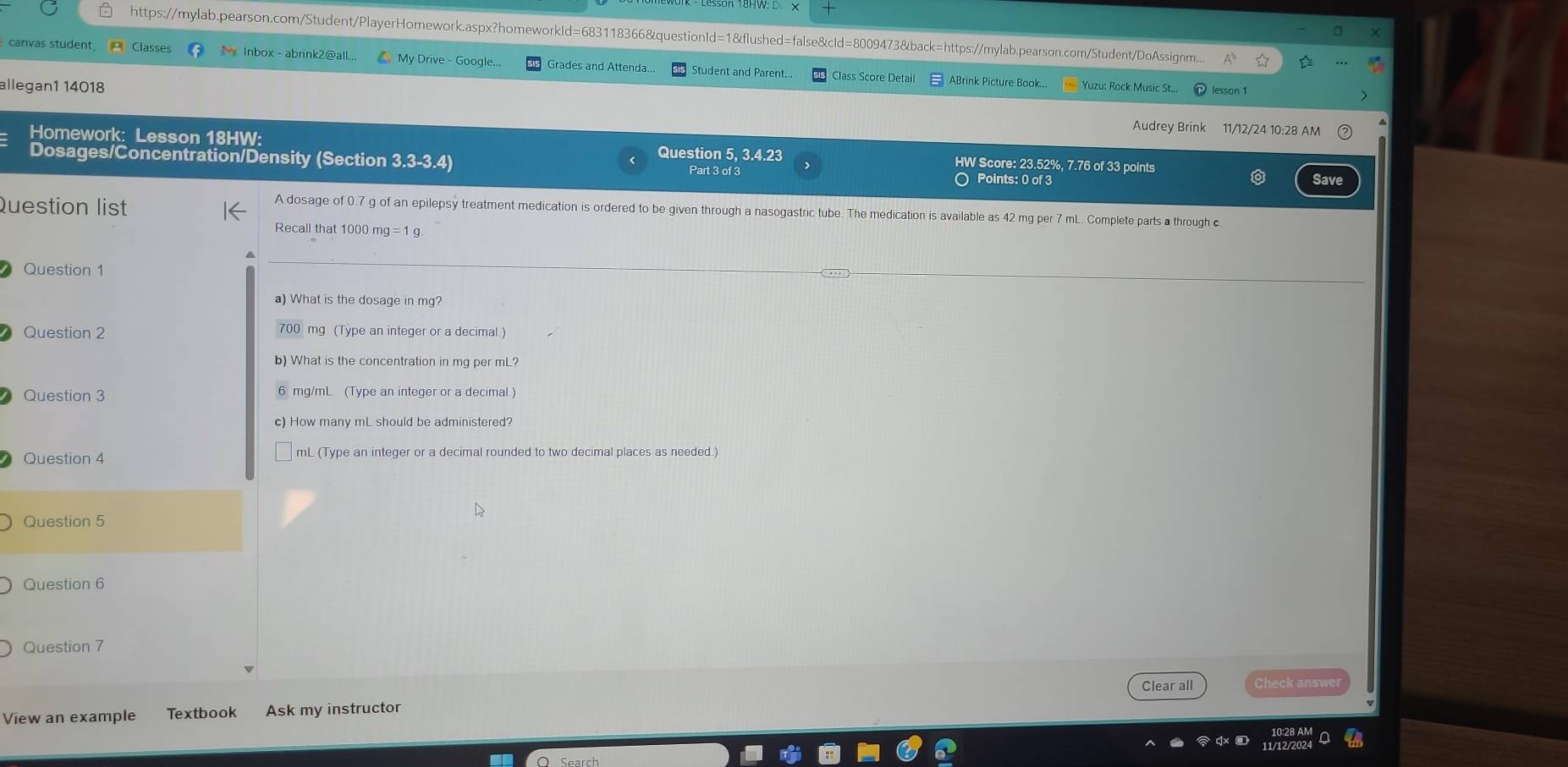 https://mylab.pearson.com/Student/PlayerHomework.aspx?homeworkId=683118366&questionId=1&flushed=false&cId=8009473&back=https://mylab.pearson.com/Student/DoAssignm.. 
canvas student Classes M lnbox - abrink2@all.. My Drive - Google... Grades and Attenda. Student and Parent... Class Score Detail ABrink Picture Book... Yuzu: Rock Music St... 
lesson 1 
allegan1 14018 Audrey Brink 11/12/24 10:28 AM 
Homework: Lesson 18HW: Question 5, 3.4.23 HW Score: 23.52%, 7.76 of 33 points Save 
Dosages/Concentration/Density (Section 3.3-3.4) Part 3 of 3 
○ Points: 0 of 3 
Question list 
A dosage of 0.7 g of an epilepsy treatment medication is ordered to be given through a nasogastric tube. The medication is available as 42 mg per 7 mL. Complete parts a through c. 
Recall that 1000 mg = 1 g. 
Question 1 
a) What is the dosage in mg? 
Question 2 700 mg (Type an integer or a decimal.) 
b) What is the concentration in mg per mL? 
Question 3 6 mg/mL (Type an integer or a decimal.) 
c) How many mL should be administered? 
Question 4 mL (Type an integer or a decimal rounded to two decimal places as needed.) 
Question 5 
Question 6 
Question 7 
View an example Textbook Ask my instructor Clear all Check answer