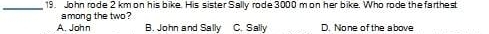 John rode 2 km on his bike. His sister Sally rode 3000 m on her bike. Who rode the farthest
among the two ?
A. John B. John and Sally C. Sally D. None ofthe above