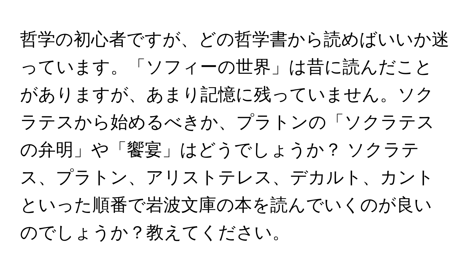 哲学の初心者ですが、どの哲学書から読めばいいか迷っています。「ソフィーの世界」は昔に読んだことがありますが、あまり記憶に残っていません。ソクラテスから始めるべきか、プラトンの「ソクラテスの弁明」や「饗宴」はどうでしょうか？ ソクラテス、プラトン、アリストテレス、デカルト、カントといった順番で岩波文庫の本を読んでいくのが良いのでしょうか？教えてください。