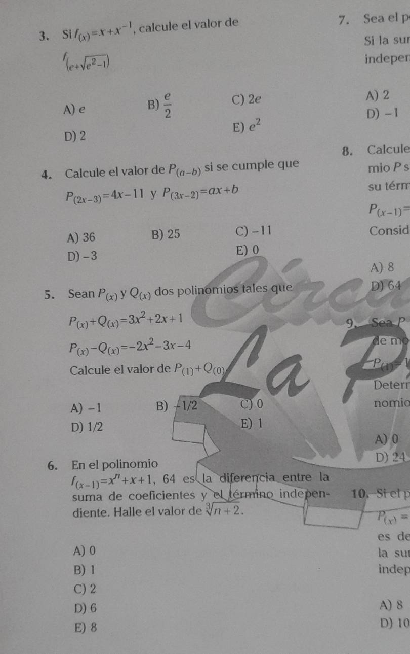 Si f_(x)=x+x^(-1) , calcule el valor de 7. Sea el p
Si la suí
f_(e+sqrt(e^2-1))
indepen
A) e C) 2e A) 2
B)  e/2 
D) - 1
E) e^2
D) 2
8. Calcule
4. Calcule el valor de P_(a-b) si se cumple que mio Ps
P_(2x-3)=4x-11 y P_(3x-2)=ax+b su térm
P_(x-1)=
A) 36 B) 25 C) -11 Consid
D) -3
E) 0
A) 8
5. Sean P_(x) y Q_(x) dos polinomios tales que D) 64
P_(x)+Q_(x)=3x^2+2x+1
9. Sea P
P_(x)-Q_(x)=-2x^2-3x-4
de mo
Calcule el valor de P_(1)+Q_(0)
Deterr
A) -1 B) - 1/2 C) 0 nomio
D) 1/2 E) 1
A) 0
6. En el polinomio D) 24
f_(x-1)=x^n+x+1 , 64 es la diferencia entre la
suma de coeficientes y el término indepen - 10. Si elp
diente. Halle el valor de sqrt[3](n+2).
P_(x)=
es de
A) 0 la suí
B) 1 indep
C) 2
D) 6 A) 8
E) 8 D) 10