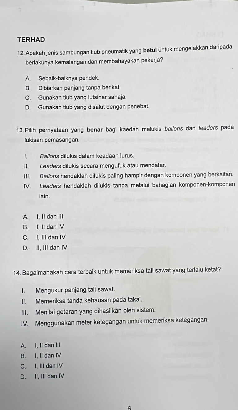 TERHAD
12. Apakah jenis sambungan tiub pneumatik yang betul untuk mengelakkan daripada
berlakunya kemalangan dan membahayakan pekerja?
A. Sebaik-baiknya pendek.
B. Dibiarkan panjang tanpa berikat.
C. Gunakan tiub yang lutsinar sahaja.
D. Gunakan tiub yang disalut dengan penebat.
13. Pilih pernyataan yang benar bagi kaedah melukis ballons dan leaders pada
lukisan pemasangan.
I. Ballons dilukis dalam keadaan lurus.
II. Leaders dilukis secara mengufuk atau mendatar.
III. Ballons hendaklah dilukis paling hampir dengan komponen yang berkaitan.
IV. Leaders hendaklah dilukis tanpa melalui bahagian komponen-komponen
lain.
A. I, II dan III
B. I, II dan IV
C. I, III dan IV
D. II, III dan IV
14. Bagaimanakah cara terbaik untuk memeriksa tali sawat yang terlalu ketat?
I. Mengukur panjang tali sawat.
II. Memeriksa tanda kehausan pada takal.
III. Menilai getaran yang dihasilkan oleh sistem.
IV. Menggunakan meter ketegangan untuk memeriksa ketegangan.
A. I, II dan III
B. I, II dan IV
C. I, III dan IV
D. II, III dan IV