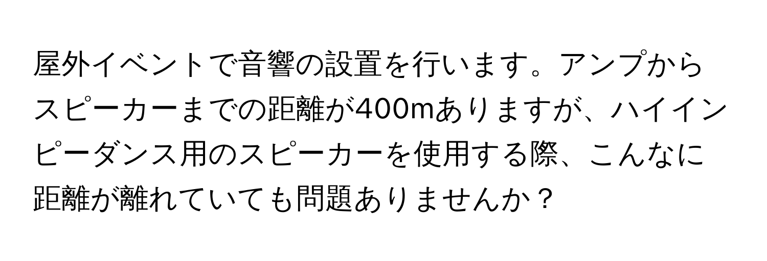 屋外イベントで音響の設置を行います。アンプからスピーカーまでの距離が400mありますが、ハイインピーダンス用のスピーカーを使用する際、こんなに距離が離れていても問題ありませんか？