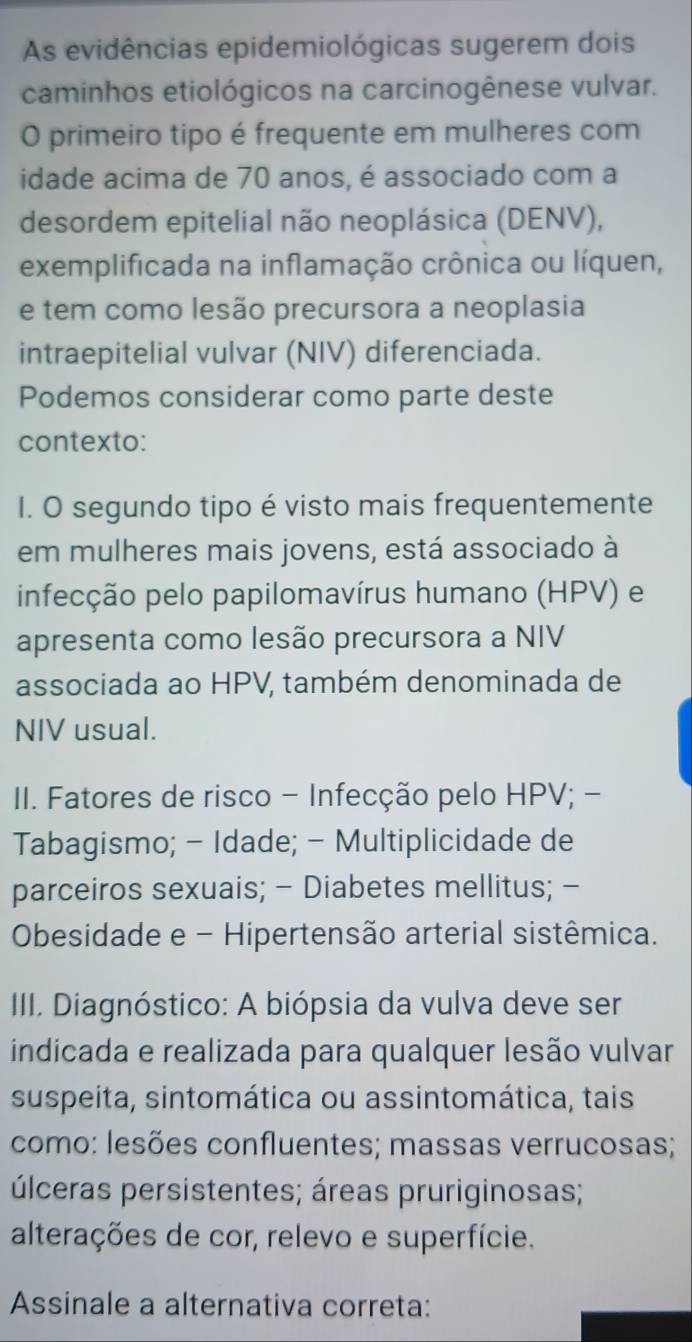 As evidências epidemiológicas sugerem dois 
caminhos etiológicos na carcinogênese vulvar. 
O primeiro tipo é frequente em mulheres com 
idade acima de 70 anos, é associado com a 
desordem epitelial não neoplásica (DENV), 
exemplificada na inflamação crônica ou líquen, 
e tem como lesão precursora a neoplasia 
intraepitelial vulvar (NIV) diferenciada. 
Podemos considerar como parte deste 
contexto: 
I. O segundo tipo é visto mais frequentemente 
em mulheres mais jovens, está associado à 
infecção pelo papilomavírus humano (HPV) e 
apresenta como lesão precursora a NIV 
associada ao HPV, também denominada de 
NIV usual. 
II. Fatores de risco - Infecção pelo HPV; - 
Tabagismo; - Idade; - Multiplicidade de 
parceiros sexuais; - Diabetes mellitus; - 
Obesidade e - Hipertensão arterial sistêmica. 
III. Diagnóstico: A biópsia da vulva deve ser 
indicada e realizada para qualquer lesão vulvar 
suspeita, sintomática ou assintomática, tais 
como: lesões confluentes; massas verrucosas; 
úlceras persistentes; áreas pruriginosas; 
alterações de cor, relevo e superfície. 
Assinale a alternativa correta: