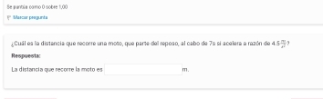 Se aantia carno 0 sobre 1,00!" Mascar pregunta 
Cual es la distancia que recorre un a moto, que parte del reposo, al cabo de 7º si acelera a razón de 45frac n2^ 1 
Respuesta 
La distancía gue recorre la moto es □ m