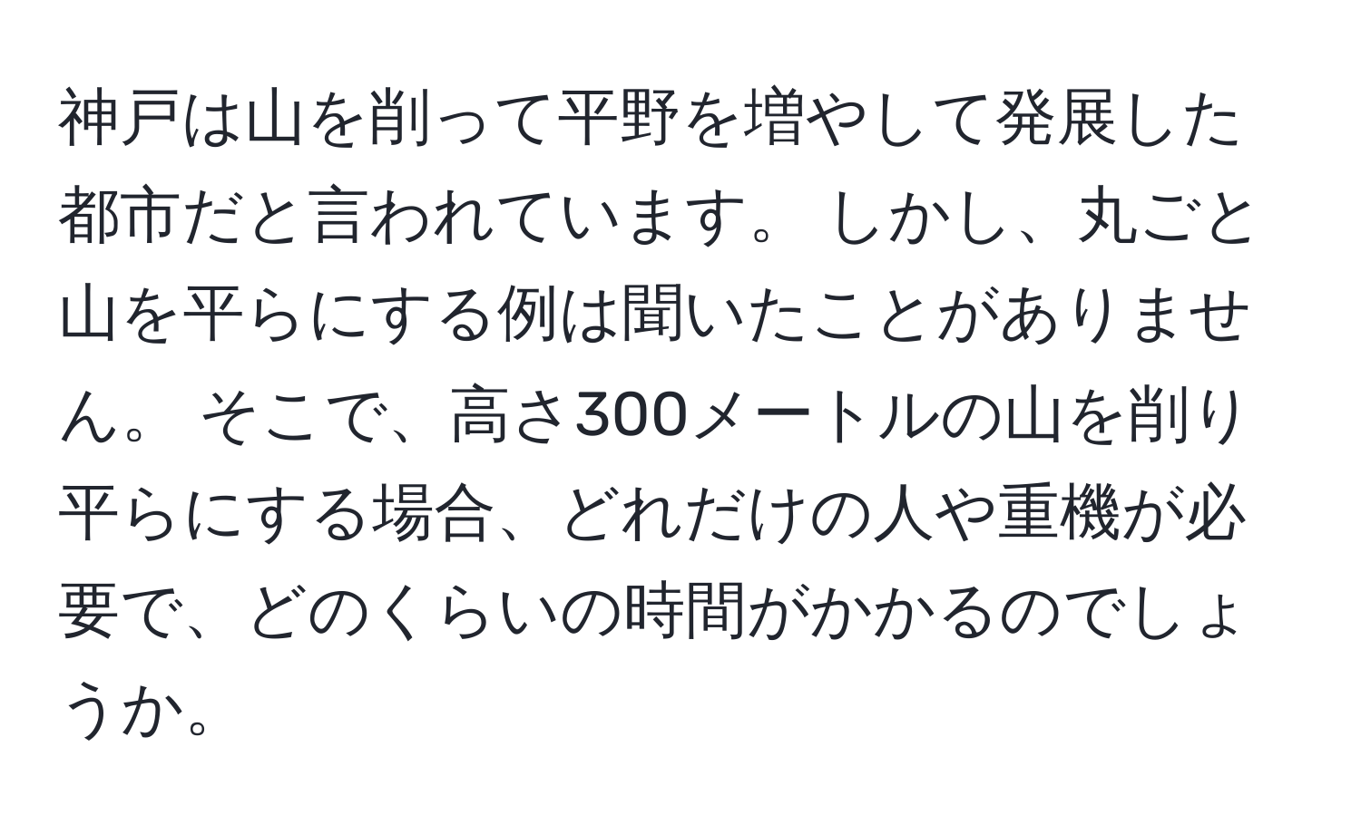 神戸は山を削って平野を増やして発展した都市だと言われています。 しかし、丸ごと山を平らにする例は聞いたことがありません。 そこで、高さ300メートルの山を削り平らにする場合、どれだけの人や重機が必要で、どのくらいの時間がかかるのでしょうか。