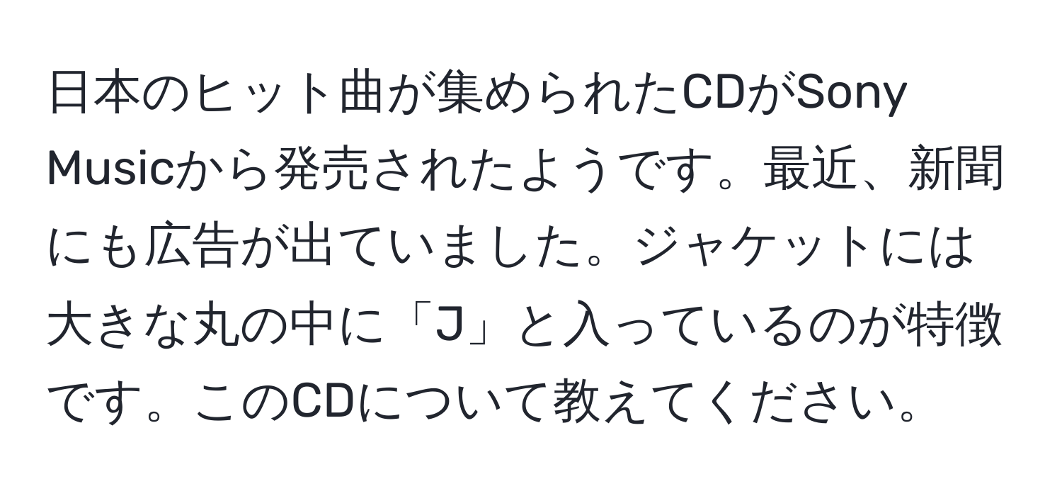 日本のヒット曲が集められたCDがSony Musicから発売されたようです。最近、新聞にも広告が出ていました。ジャケットには大きな丸の中に「J」と入っているのが特徴です。このCDについて教えてください。