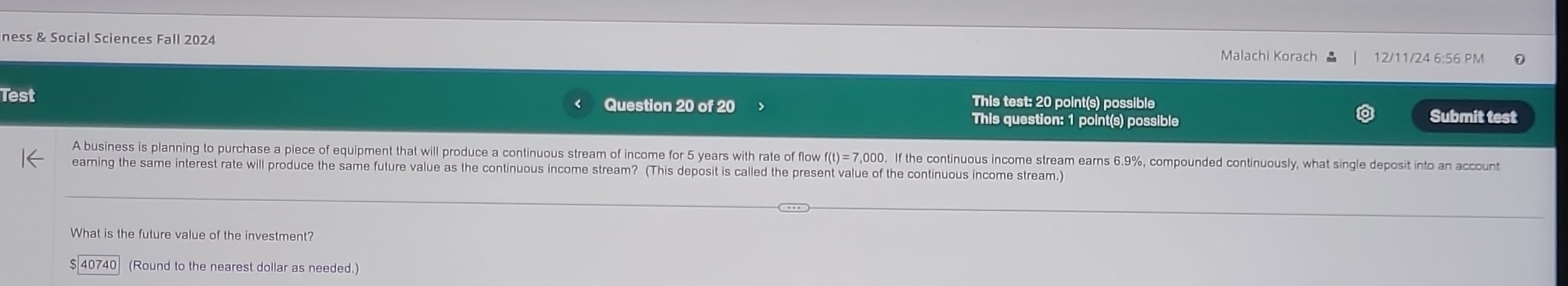 iness & Social Sciences Fall 2024 Malachi Korach 12/11/24 6:56 PM 
Test Question 20 of 20 This test: 20 point(s) possible 
This question: 1 point(s) possible 
Submit test 
A business is planning to purchase a piece of equipment that will produce a continuous stream of income for 5 years with rate of flow f(t)=7,000. If the continuous income stream earns 6.9%, compounded continuously, what single deposit into an account 
earning the same interest rate will produce the same future value as the continuous income stream? (This deposit is called the present value of the continuous income stream.) 
What is the future value of the investment?
$ 40740 (Round to the nearest dollar as needed.)