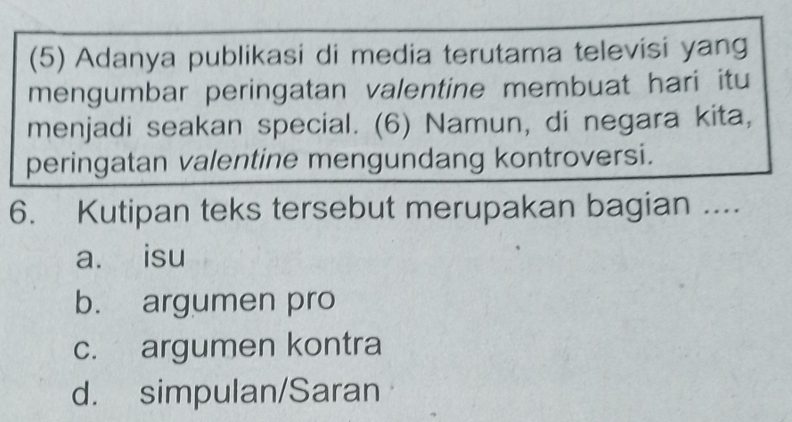 (5) Adanya publikasi di media terutama televisi yang
mengumbar peringatan valentine membuat hari itu
menjadi seakan special. (6) Namun, di negara kita,
peringatan valentine mengundang kontroversi.
6. Kutipan teks tersebut merupakan bagian ....
a. isu
b. argumen pro
c. argumen kontra
d. simpulan/Saran