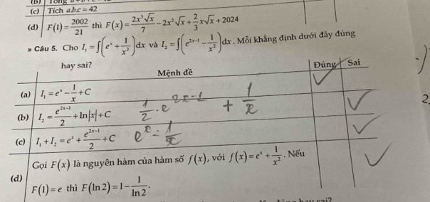 rong ''
(c) Tích abc=42
(d) F(1)= 2002/21  thì F(x)= 2x^3sqrt(x)/7 -2x^2sqrt(x)+ 2/3 xsqrt(x)+2024
» Cầu 5. Cho I_1=∈t (e^x+ 1/x^2 )dx và I_2=∈t (e^(2x-1)- 1/x^2 )dx. Mỗi khẳng định dưới đây đúng
2