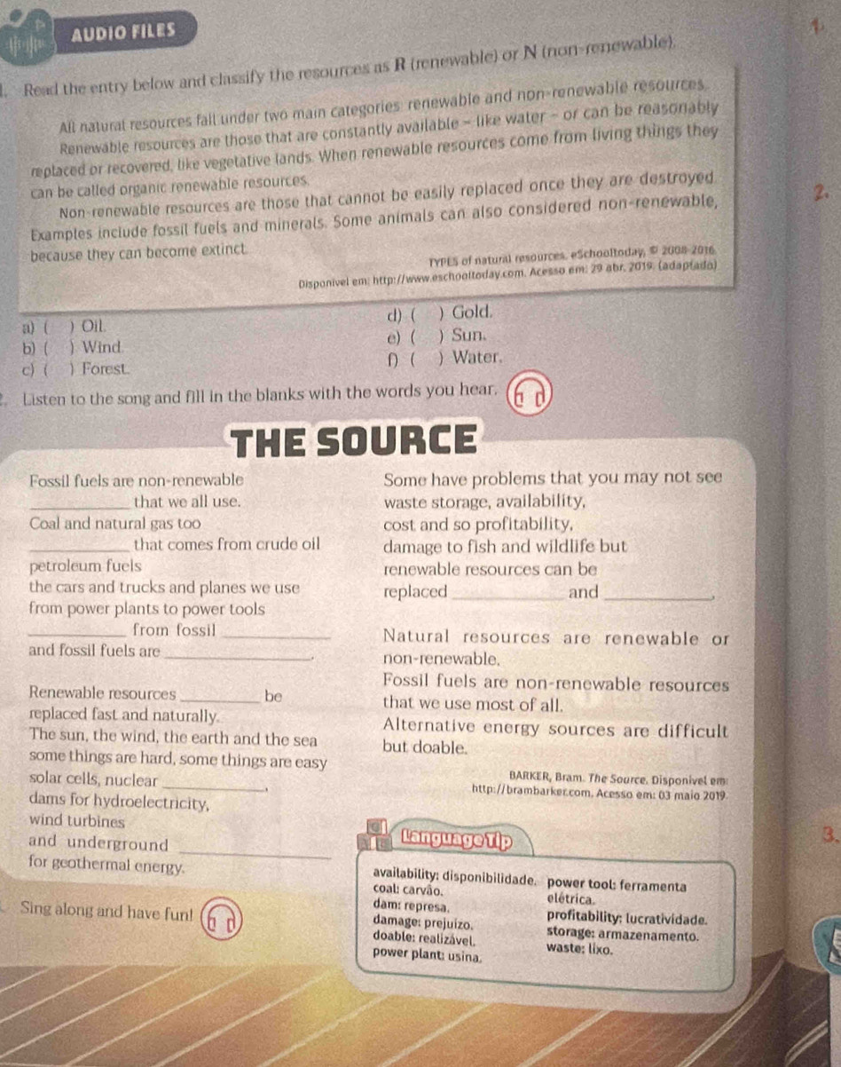  AUDIO FILES
. Read the entry below and classify the resources as R (renewable) or N (non-renewable)
All natural resources fall under two main categories: renewable and non-renewable resources
Renewable resources are those that are constantly available - like water - or can be reasonably
replaced or recovered, like vegetative lands. When renewable resources come from living things they
can be called organic renewable resources.
Non-renewable resources are those that cannot be easily replaced once they are destroyed
Examples include fossil fuels and minerals. Some animals can also considered non-renewable,
2.
because they can become extinct.
TYPES of natural resources. eSchooltoday, © 2008-2016
Disponivel em: http://www.eschooltoday.com. Acesso.em: 29 abr. 2019. (adaptado)
a) ( ) Oil. d) ( ) Gold.
e) (
b) ( ) Wind. ) Sun.
c)( )  Forest. 1  ) Water.
Listen to the song and fill in the blanks with the words you hear. 6 d
THE SOURCE
Fossil fuels are non-renewable Some have problems that you may not see
_that we all use. waste storage, availability,
Coal and natural gas too cost and so profitability,
_that comes from crude oil damage to fish and wildlife but
petroleum fuels renewable resources can be
the cars and trucks and planes we use replaced _and _,
from power plants to power tools
_from fossil _Natural resources are renewable or
and fossil fuels are _non-renewable.
Fossil fuels are non-renewable resources
Renewable resources _be that we use most of all.
replaced fast and naturally. Alternative energy sources are difficult
The sun, the wind, the earth and the sea but doable.
some things are hard, some things are easy BARKER, Bram. The Source. Disponivel em
solar cells, nuclear _http://brambarker.com. Acesso em: 03 maio 2019
_
dams for hydroelectricity, 3.
wind turbines Language Tip
and underground
for geothermal energy. availability: disponibilidade. power tool: ferramenta
coal: carvão. elétrica.
dam: represa. profitability: lucratividade.
Sing along and have fun! b d damage: prejuizo. storage: armazenamento.
doable: realizável. waste: lixo.
power plant: usina.