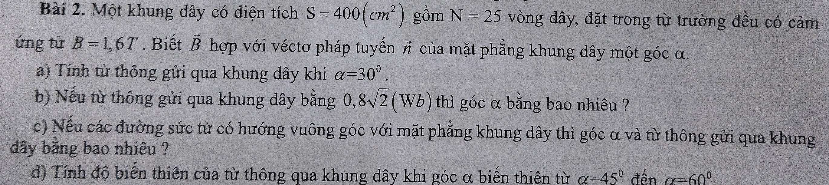 Một khung dây có diện tích S=400(cm^2) gồm N=25 vòng dây, đặt trong từ trường đều có cảm 
ứng từ B=1,6T. Biết vector B hợp với véctơ pháp tuyến π của mặt phẳng khung dây một góc α. 
a) Tính từ thông gửi qua khung dây khi alpha =30^0. 
b) Nếu từ thông gửi qua khung dây bằng 0, 8sqrt(2)(Wb) thì góc α bằng bao nhiêu ? 
c) Nếu các đường sức từ có hướng vuông góc với mặt phẳng khung dây thì góc α và từ thông gửi qua khung 
dây băng bao nhiêu ? 
d) Tính độ biến thiên của từ thông qua khung dây khi góc α biến thiên từ alpha =45° đến alpha =60°