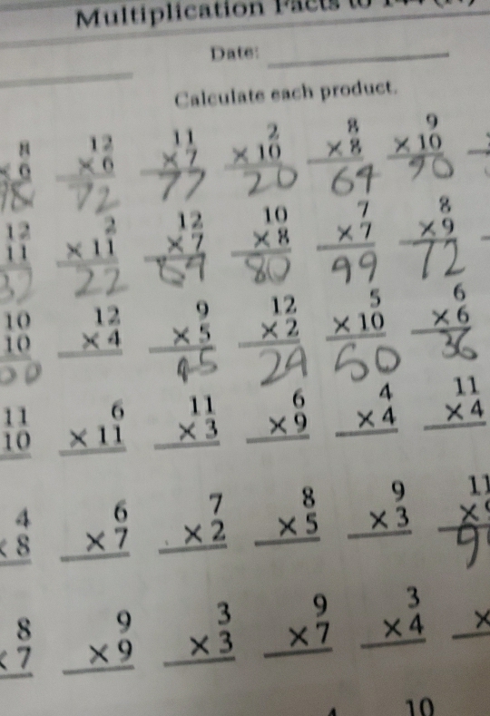 Multiplication Pacts t
_
Date:_
Calculate each product.
beginarrayr 8 * 0 hline endarray
 beginarrayr 2 * 10 hline endarray beginarrayr 9 * 10 hline endarray

beginarrayr 12 11 hline endarray beginarrayr 2 * 11 hline endarray

beginarrayr 10 10 hline endarray beginarrayr 12 * 4 hline endarray beginarrayr 12 * 2 hline endarray
59 beginarrayr 8 * 9 hline endarray
beginarrayr 6 * 6 hline endarray
)
beginarrayr 11 10 hline endarray beginarrayr 6 * 11 hline endarray beginarrayr 11 * 3 hline endarray beginarrayr 6 * 9 hline endarray beginarrayr 4 * 4 hline endarray beginarrayr 11 * 4 hline endarray
beginarrayr 4 * 8 hline endarray beginarrayr 6 * 7 hline endarray beginarrayr 7 * 2 hline endarray beginarrayr 8 * 5 hline endarray beginarrayr 9 * 3 hline endarray 1)
beginarrayr 8 * 7 hline endarray beginarrayr 9 * 9 hline endarray beginarrayr 3 * 3 hline endarray beginarrayr 9 * 7 hline endarray beginarrayr 3 * 4 hline endarray _ x
10