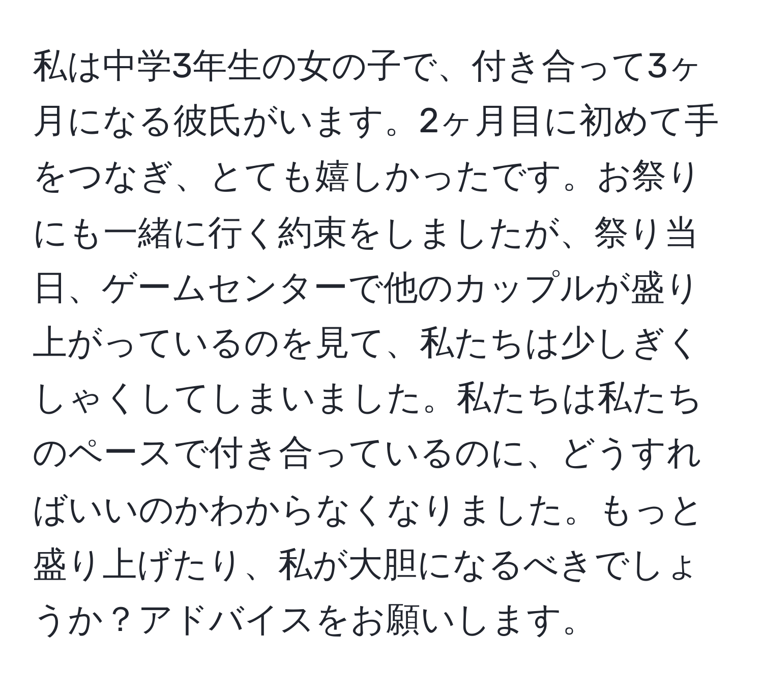 私は中学3年生の女の子で、付き合って3ヶ月になる彼氏がいます。2ヶ月目に初めて手をつなぎ、とても嬉しかったです。お祭りにも一緒に行く約束をしましたが、祭り当日、ゲームセンターで他のカップルが盛り上がっているのを見て、私たちは少しぎくしゃくしてしまいました。私たちは私たちのペースで付き合っているのに、どうすればいいのかわからなくなりました。もっと盛り上げたり、私が大胆になるべきでしょうか？アドバイスをお願いします。