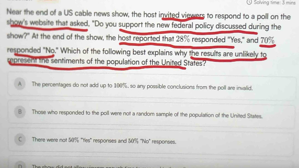 Solving time: 3 mins
Near the end of a US cable news show, the host invited viewers to respond to a poll on the
show's website that asked, "Do you support the new federal policy discussed during the
show?" At the end of the show, the host reported that 28% responded "Yes," and 70%
responded "No." Which of the following best explains why the results are unlikely to
represent the sentiments of the population of the United States?
A The percentages do not add up to 100%, so any possible conclusions from the poll are invalid.
B Those who responded to the poll were not a random sample of the population of the United States.
C There were not 50% "Yes" responses and 50% "No" responses.
D Th