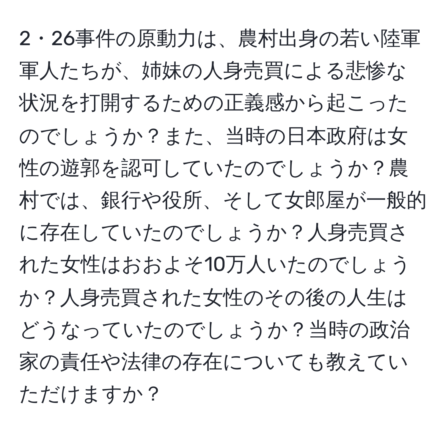 2・26事件の原動力は、農村出身の若い陸軍軍人たちが、姉妹の人身売買による悲惨な状況を打開するための正義感から起こったのでしょうか？また、当時の日本政府は女性の遊郭を認可していたのでしょうか？農村では、銀行や役所、そして女郎屋が一般的に存在していたのでしょうか？人身売買された女性はおおよそ10万人いたのでしょうか？人身売買された女性のその後の人生はどうなっていたのでしょうか？当時の政治家の責任や法律の存在についても教えていただけますか？