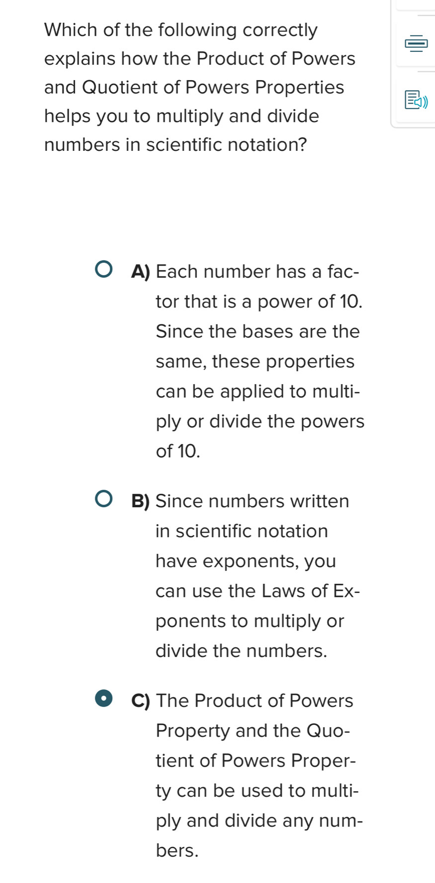 Which of the following correctly
explains how the Product of Powers
and Quotient of Powers Properties
)
helps you to multiply and divide
numbers in scientific notation?
A) Each number has a fac-
tor that is a power of 10.
Since the bases are the
same, these properties
can be applied to multi-
ply or divide the powers
of 10.
B) Since numbers written
in scientific notation
have exponents, you
can use the Laws of Ex-
ponents to multiply or
divide the numbers.
C) The Product of Powers
Property and the Quo-
tient of Powers Proper-
ty can be used to multi-
ply and divide any num-
bers.