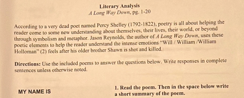 Literary Analysis 
A Long Way Down, pg. 1-20 
According to a very dead poet named Percy Shelley (1792-1822), poetry is all about helping the 
reader come to some new understanding about themselves, their lives, their world, or beyond 
through symbolism and metaphor. Jason Reynolds, the author of A Long Way Down, uses these 
poetic elements to help the reader understand the intense emotions “Will / William /William 
Holloman'' (2) feels after his older brother Shawn is shot and killed. 
Directions: Use the included poems to answer the questions below. Write responses in complete 
sentences unless otherwise noted. 
MY NAME IS 1. Read the poem. Then in the space below write 
a short summary of the poem.