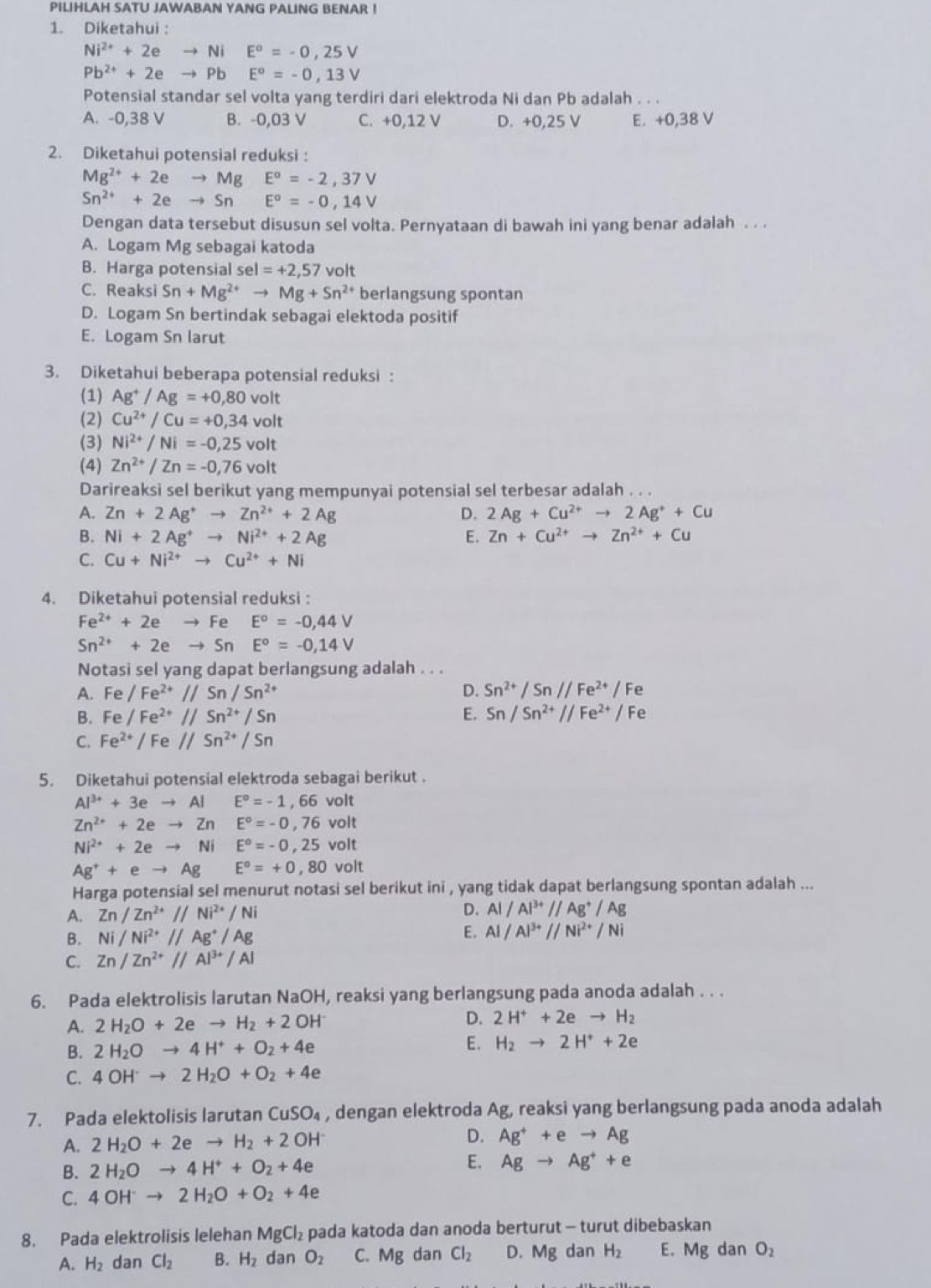 PILIHLAH SATU JAWABAN YANG PALING BENAR !
1. Diketahui :
Ni^(2+)+2eto Ni E°=-0,25V
Pb^(2+)+2eto Pb □  E^o=-0,13V
Potensial standar sel volta yang terdiri dari elektroda Ni dan Pb adalah . . .
A. -0,38 V B. -0,03 V C. +0,12 V D. +0,25 V E. +0,38 V
2. Diketahui potensial reduksi :
Mg^(2+)+2eto Mg E^o=-2,37V
Sn^(2+)+2eto Sn E^o=-0,14V
Dengan data tersebut disusun sel volta. Pernyataan di bawah ini yang benar adalah . . .
A. Logam Mg sebagai katoda
B. Harga potensial sel=+2,57 volt
C. Reaksi Sn+Mg^(2+)to Mg+Sn^(2+) berlangsung spontan
D. Logam Sn bertindak sebagai elektoda positif
E. Logam Sn larut
3. Diketahui beberapa potensial reduksi :
(1) Ag^+/Ag=+0,80volt
(2) Cu^(2+)/Cu=+0,34volt
(3) Ni^(2+)/Ni=-0,25volt
(4) Zn^(2+)/Zn=-0,76volt
Darireaksi sel berikut yang mempunyai potensial sel terbesar adalah . . .
A. Zn+2Ag^+to Zn^(2+)+2Ag D. 2Ag+Cu^(2+)to 2Ag^++Cu
B. Ni+2Ag^+to Ni^(2+)+2Ag E. Zn+Cu^(2+)to Zn^(2+)+Cu
C. Cu+Ni^(2+)to Cu^(2+)+Ni
4. Diketahui potensial reduksi :
Fe^(2+)+2eto Fe E^o=-0,44V
Sn^(2+)+2eto Sn E^o=-0,14V
Notasi sel yang dapat berlangsung adalah . . .
A. Fe/Fe^(2+)//Sn/Sn^(2+) D. Sn^(2+)/Sn//Fe^(2+)/Fe
B. Fe/Fe^(2+)//Sn^(2+)/Sn E. Sn/Sn^(2+)//Fe^(2+)/Fe
C. Fe^(2+)/Fe//Sn^(2+)/Sn
5. Diketahui potensial elektroda sebagai berikut .
Al^(3+)+3eto AlE^o=-1,66volt
Zn^(2+)+2eto ZnE°=-0,76volt
Ni^(2+)+2eto NiE°=-0,25volt
Ag^++eto Ag E°=+0,80volt
Harga potensial sel menurut notasi sel berikut ini , yang tidak dapat berlangsung spontan adalah ...
A. Zn/Zn^(2+)//Ni^(2+)/Ni
D. Al/Al^(3+)//Ag^+/Ag
B. Ni/Ni^(2+)//Ag^+/Ag
E. Al/Al^(3+)//Ni^(2+)/Ni
C. Zn/Zn^(2+)//Al^(3+)/Al
6. Pada elektrolisis larutan NaOH, reaksi yang berlangsung pada anoda adalah . . .
A. 2H_2O+2eto H_2+2OH^-
D. 2H^++2eto H_2
B. 2H_2Oto 4H^++O_2+4e
E. H_2to 2H^++2e
C. 4OH^-to 2H_2O+O_2+4e
7. Pada elektolisis larutan CuSO_4 , dengan elektroda Ag, reaksi yang berlangsung pada anoda adalah
A. 2H_2O+2eto H_2+2OH^- D. Ag^++eto Ag
B. 2H_2Oto 4H^++O_2+4e E. Agto Ag^++e
C. 4OH^-to 2H_2O+O_2+4e
8. Pada elektrolisis lelehan MgCl_2 pada katoda dan anoda berturut - turut dibebaskan
A. H_2 dan Cl_2 B. H_2 dan O_2 C. Mg dan Cl_2 D. Mg dan H_2 E. Mg dan O_2