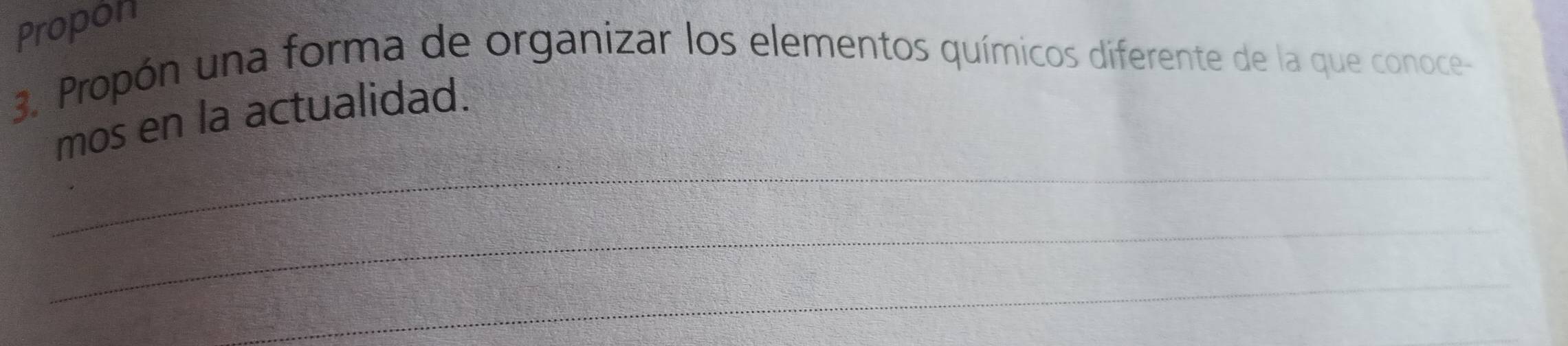 Propón 
3. Propón una forma de organizar los elementos químicos diferente de la que conoce- 
mos en la actualidad. 
_ 
_ 
_