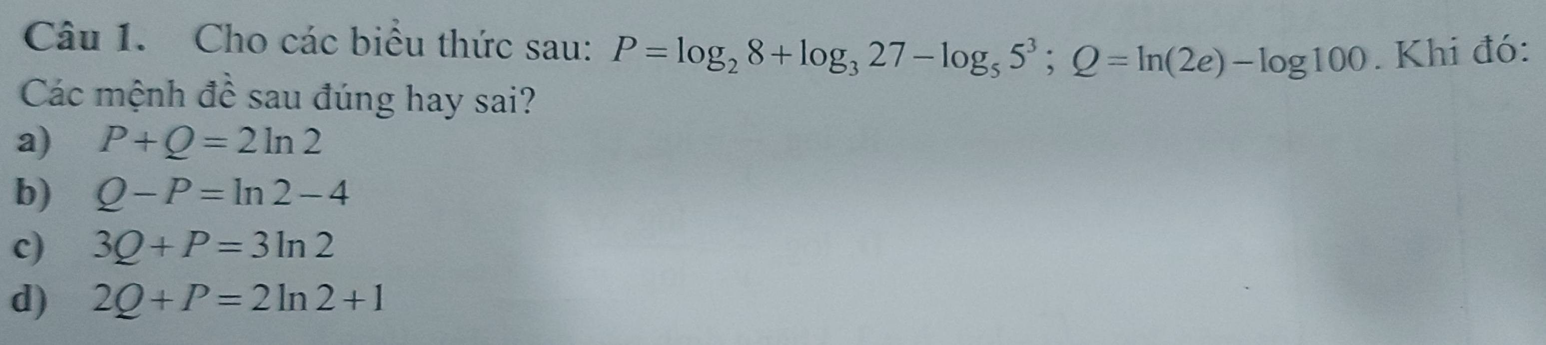 Cho các biểu thức sau: P=log _28+log _327-log _55^3; Q=ln (2e)-log 100. Khi đó:
Các mệnh đề sau đúng hay sai?
a) P+Q=2ln 2
b) Q-P=ln 2-4
c) 3Q+P=3ln 2
d) 2Q+P=2ln 2+1