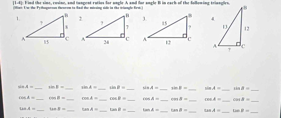 [1-4]: Find the sine, cosine, and tangent ratios for angle A and for angle B in each of the following triangles. 
Hint: Use the Pythagorean theorem to find the missing side in the triangle first.]

sin A= _ sin B= _ sin A= _ sin B= _ sin A= _ sin B= _ sin A= _ sin B= _
cos A= _ cos B= _ cos A= _ cos B= _ cos A= _ cos B= _ cos A= _ cos B= _
tan A= _ tan B= _ tan A= _ tan B= _ tan A= _ tan B= _ tan A= _ tan B= _