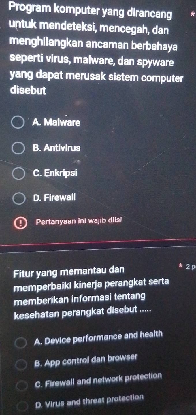 Program komputer yang dirancang *
untuk mendeteksi, mencegah, dan
menghilangkan ancaman berbahaya
seperti virus, malware, dan spyware
yang dapat merusak sistem computer
disebut
A. Malware
B. Antivirus
C. Enkripsi
D. Firewall
Pertanyaan ini wajib diisi
Fitur yang memantau dan
2 p
memperbaiki kinerja perangkat serta
memberikan informasi tentang
kesehatan perangkat disebut .....
A. Device performance and health
B. App control dan browser
C. Firewall and network protection
D. Virus and threat protection