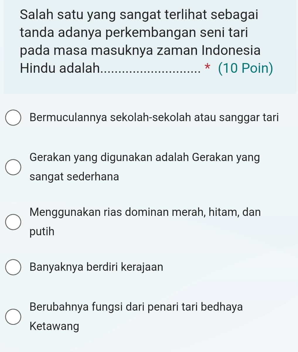 Salah satu yang sangat terlihat sebagai
tanda adanya perkembangan seni tari
pada masa masuknya zaman Indonesia
Hindu adalah _* (10 Poin)
Bermuculannya sekolah-sekolah atau sanggar tari
Gerakan yang digunakan adalah Gerakan yang
sangat sederhana
Menggunakan rias dominan merah, hitam, dan
putih
Banyaknya berdiri kerajaan
Berubahnya fungsi dari penari tari bedhaya
Ketawang