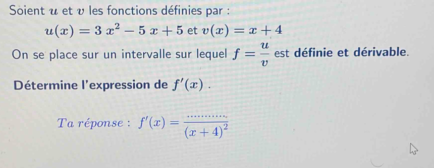 Soient u et v les fonctions définies par :
u(x)=3x^2-5x+5 et v(x)=x+4
On se place sur un intervalle sur lequel f= u/v  est définie et dérivable. 
Détermine l'expression de f'(x). 
Ta réponse : f'(x)=frac ·s ·s (x+4)^2