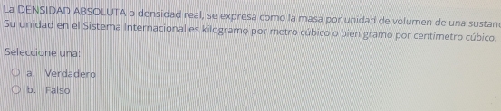 La DENSIDAD ABSOLUTA o densidad real, se expresa como la masa por unidad de volumen de una sustan
Su unidad en el Sistema Internacional es kilogramo por metro cúbico o bien gramo por centímetro cúbico.
Seleccione una:
a. Verdadero
b. Falso