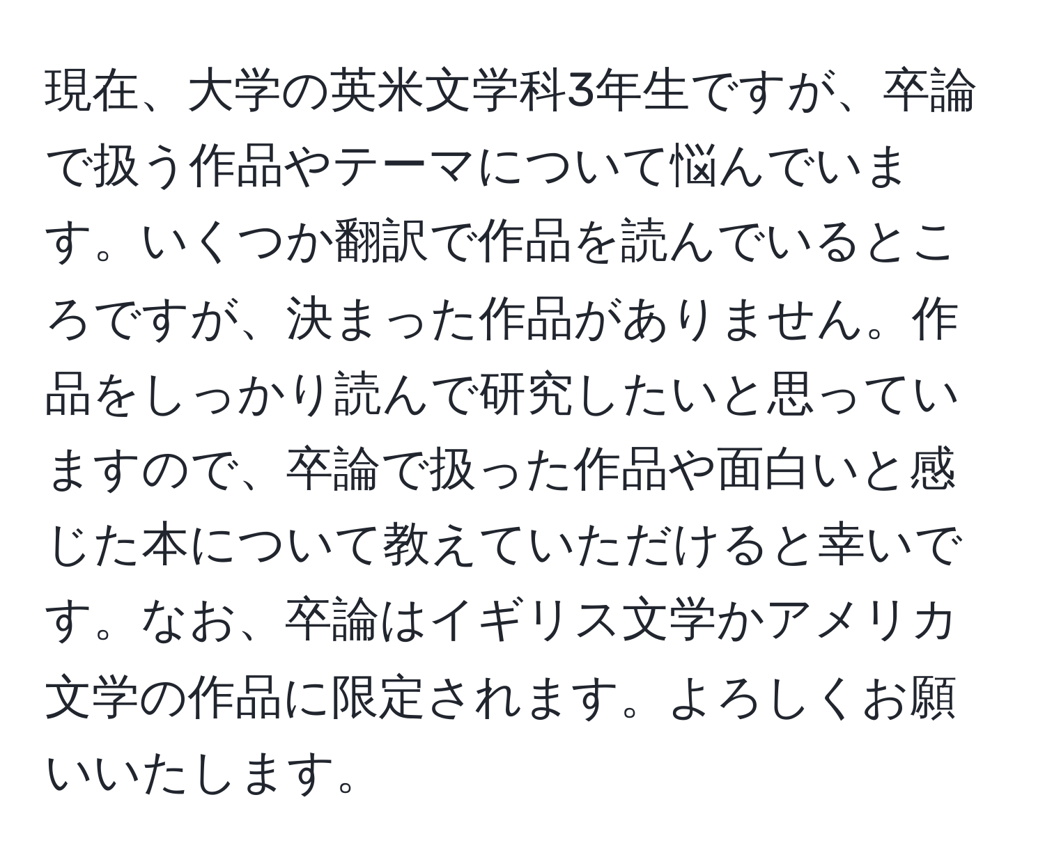 現在、大学の英米文学科3年生ですが、卒論で扱う作品やテーマについて悩んでいます。いくつか翻訳で作品を読んでいるところですが、決まった作品がありません。作品をしっかり読んで研究したいと思っていますので、卒論で扱った作品や面白いと感じた本について教えていただけると幸いです。なお、卒論はイギリス文学かアメリカ文学の作品に限定されます。よろしくお願いいたします。