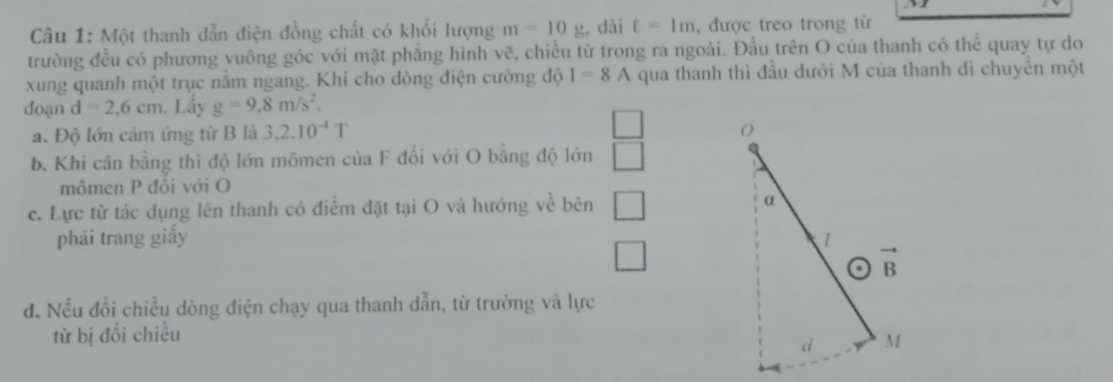 Một thanh dẫn điện đồng chất có khối lượng m=10g , dài c=1m , được treo trong tử
trường đều có phương vuông góc với mặt phẳng hình vẽ, chiều từ trong ra ngoài. Đầu trên O của thanh có thể quay tự do
xung quanh một trục nằm ngang. Khi cho dòng điện cường độ I=8 A qua thanh thì đầu dưới M của thanh di chuyển một
đoạn d=2,6cm. Lầy g=9.8m/s^2.
a. Độ lớn cảm ứng từ B là 3.2.10^(-4)T
b. Khi cân bằng thì độ lớn mômen của F đối với O bằng độ lớn
mômen P đổi với O
c. Lực từ tác dụng lên thanh có điểm đặt tại O và hướng về bên 
phải trang giấy 
đ. Nếu đồi chiều dòng điện chạy qua thanh dẫn, từ trường và lực
từ bị đổi chiều