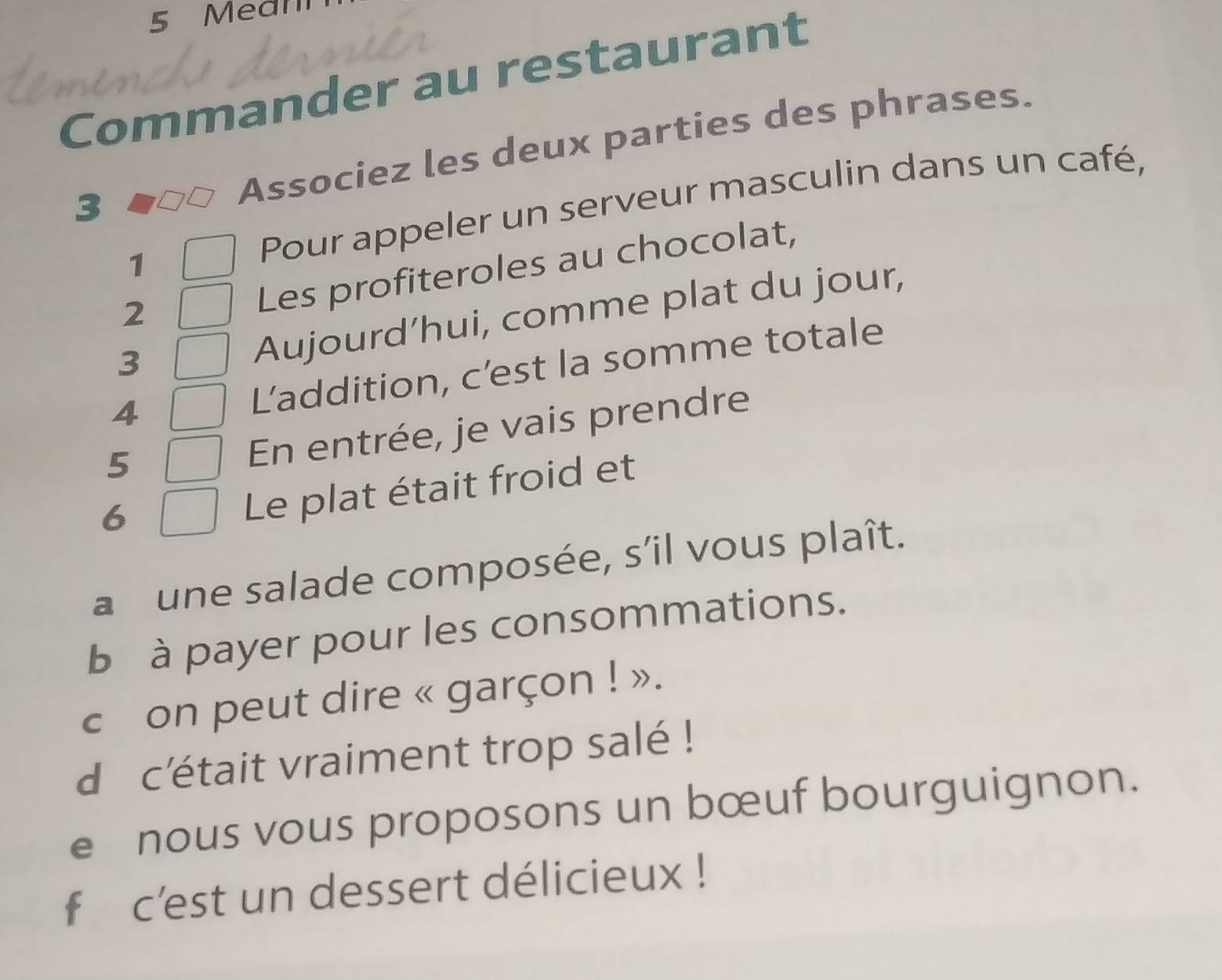 Mean 
Commander au restaurant 
3 Associez les deux parties des phrases. 
1 
Pour appeler un serveur masculin dans un café, 
Les profiteroles au chocolat, 
Aujourd’hui, comme plat du jour, 
2 
3 
4 
L’addition, c’est la somme totale 
5 
En entrée, je vais prendre 
6 
Le plat était froid et 
a une salade composée, s’il vous plaît. 
b à payer pour les consommations. 
c on peut dire « garçon ! ». 
d c'était vraiment trop salé ! 
e nous vous proposons un bœuf bourguignon. 
f c'est un dessert délicieux !