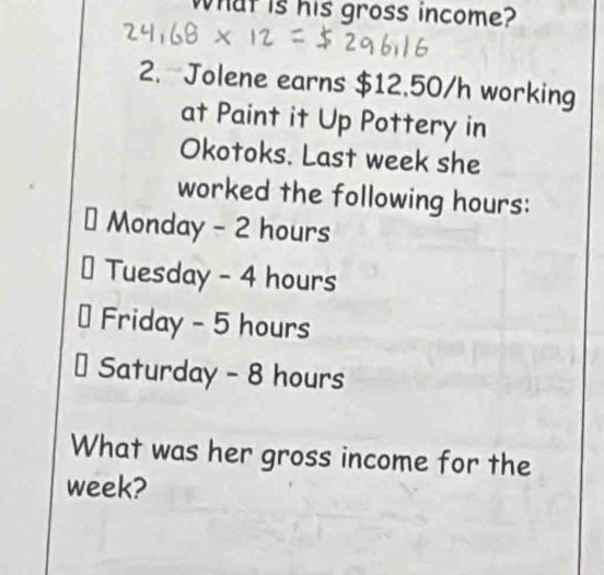 What is his gross income? 
2. Jolene earns $12.50/h working 
at Paint it Up Pottery in 
Okotoks. Last week she 
worked the following hours : 
Monday - 2 hours
Tuesday - 4 hours
Friday - 5 hours
Saturday - 8 hours
What was her gross income for the
week?