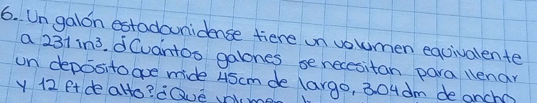 Un galon estadounidence fiere un vouumen equivalente 
a 231in^3.d Cuantos galones se necesitan para lenar 
un deposito aoe mide 45cm de largo, 304dm de anch
y12 ft de allo? dQue Vome