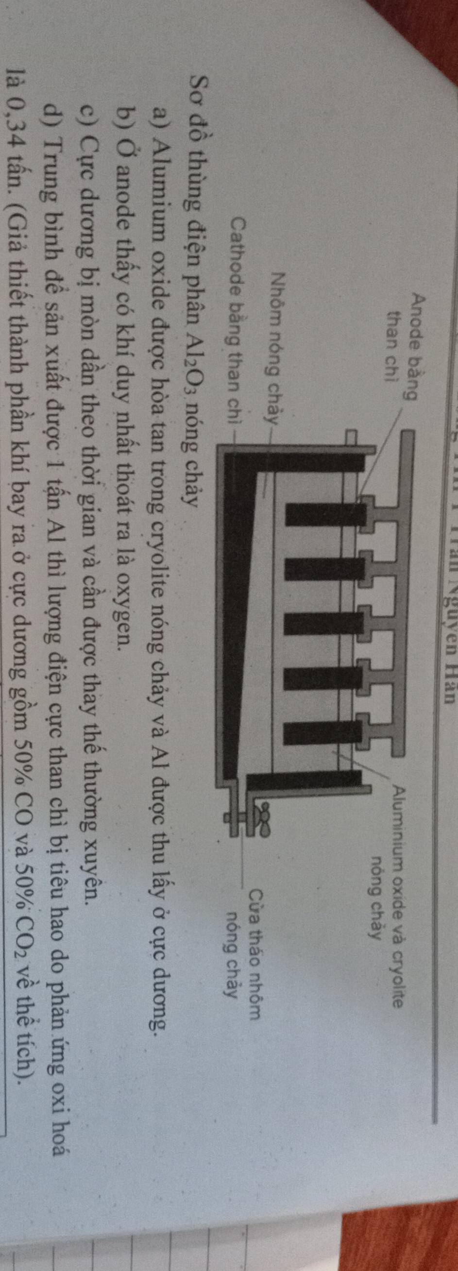 Trần Nguyên Hàn
Sơ đồ thùng điện phân Al_2O_3 nóng chảy
a) Alumium oxide được hòa tan trong cryolite nóng chảy và Al được thu lấy ở cực dương.
b) Ở anode thấy có khí duy nhất thoát ra là oxygen.
c) Cực dương bị mòn dần theo thời gian và cần được thay thế thường xuyên.
d) Trung bình đề sản xuất được 1 tấn Al thì lượng điện cực than chì bị tiêu hao do phản ứng oxi hoá
là 0,34 tấn. (Giả thiết thành phần khí bay ra ở cực dương gồm 50% CO và 50% CO_2 về thể tích).