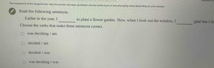 The movement of the progress bar may be uneven because questions can be worth more or less (including zero) depending on your answer
Read the following sentences.
_
Earlier in the year, I _to plant a flower garden. Now, when I look out the window, I glad that I di
Choose the verbs that make these sentences correct.
was deciding / am
decided / am
decided / was
was deciding / was