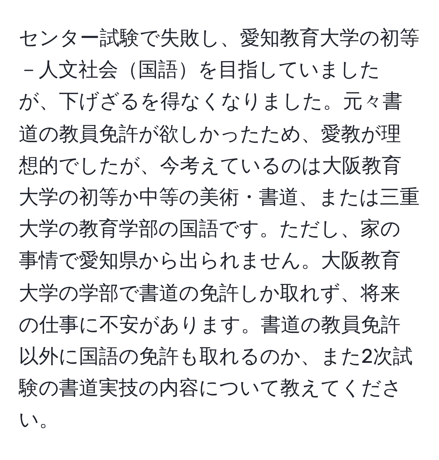 センター試験で失敗し、愛知教育大学の初等－人文社会国語を目指していましたが、下げざるを得なくなりました。元々書道の教員免許が欲しかったため、愛教が理想的でしたが、今考えているのは大阪教育大学の初等か中等の美術・書道、または三重大学の教育学部の国語です。ただし、家の事情で愛知県から出られません。大阪教育大学の学部で書道の免許しか取れず、将来の仕事に不安があります。書道の教員免許以外に国語の免許も取れるのか、また2次試験の書道実技の内容について教えてください。