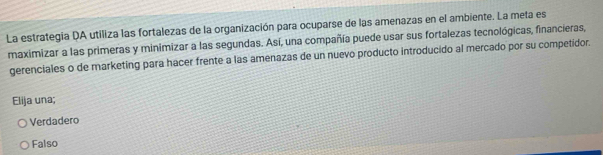 La estrategia DA utiliza las fortalezas de la organización para ocuparse de las amenazas en el ambiente. La meta es
maximizar a las primeras y minimizar a las segundas. Así, una compañía puede usar sus fortalezas tecnológicas, financieras,
gerenciales o de marketing para hacer frente a las amenazas de un nuevo producto introducido al mercado por su competidor.
Elija una;
Verdadero
Falso