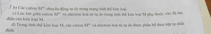 Các cation M^(n+) chuyển động tự do trong mạng tinh thể kim loại. 
c) Lực hút giữa cation M^(n+) và electron hoá trị tự do trong tinh thể kim loại M phụ thuộc vào độ âm 
điện của kim loại M. 
d) Trong tinh thể kim loại M, các cation M^(n+) và electron hoá trị tự do được phân bố theo trật tự nhất 
djnh.