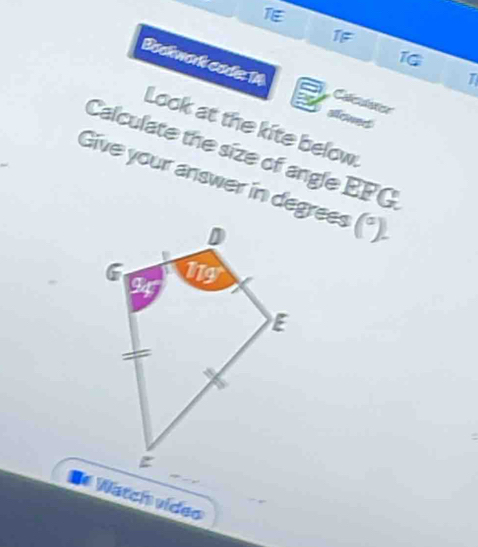 1F 
1 
Bookwork codle 14 
T 
a Calculstior 
slowed 
Look at the kite below. 
Calculate the size of angle EFG
Give your answer in degrees (^circ )
D Watch video