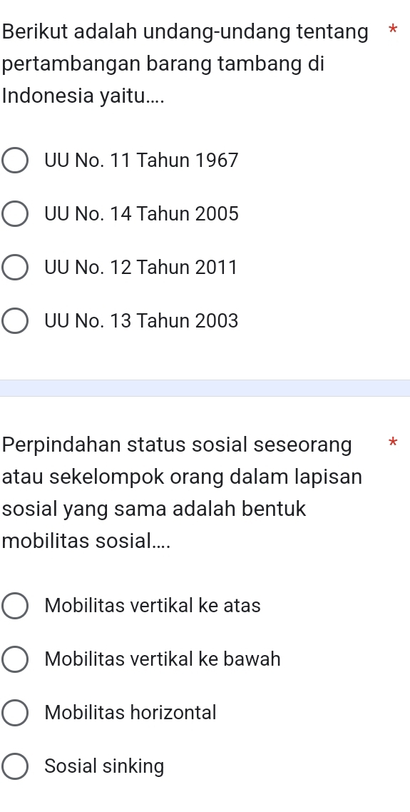 Berikut adalah undang-undang tentang *
pertambangan barang tambang di
Indonesia yaitu....
UU No. 11 Tahun 1967
UU No. 14 Tahun 2005
UU No. 12 Tahun 2011
UU No. 13 Tahun 2003
Perpindahan status sosial seseorang *
atau sekelompok orang dalam lapisan
sosial yang sama adalah bentuk
mobilitas sosial....
Mobilitas vertikal ke atas
Mobilitas vertikal ke bawah
Mobilitas horizontal
Sosial sinking