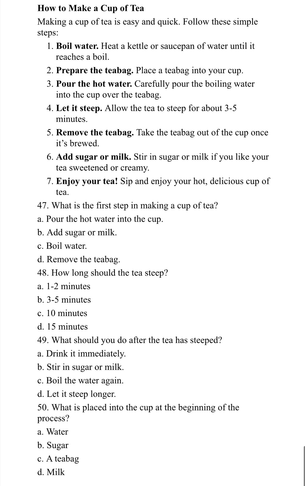 How to Make a Cup of Tea
Making a cup of tea is easy and quick. Follow these simple
steps:
1. Boil water. Heat a kettle or saucepan of water until it
reaches a boil.
2. Prepare the teabag. Place a teabag into your cup.
3. Pour the hot water. Carefully pour the boiling water
into the cup over the teabag.
4. Let it steep. Allow the tea to steep for about 3-5
minutes.
5. Remove the teabag. Take the teabag out of the cup once
it’s brewed.
6. Add sugar or milk. Stir in sugar or milk if you like your
tea sweetened or creamy.
7. Enjoy your tea! Sip and enjoy your hot, delicious cup of
tea.
47. What is the first step in making a cup of tea?
a. Pour the hot water into the cup.
b. Add sugar or milk.
c. Boil water.
d. Remove the teabag.
48. How long should the tea steep?
a. 1-2 minutes
b. 3-5 minutes
c. 10 minutes
d. 15 minutes
49. What should you do after the tea has steeped?
a. Drink it immediately.
b. Stir in sugar or milk.
c. Boil the water again.
d. Let it steep longer.
50. What is placed into the cup at the beginning of the
process?
a. Water
b. Sugar
c. A teabag
d. Milk