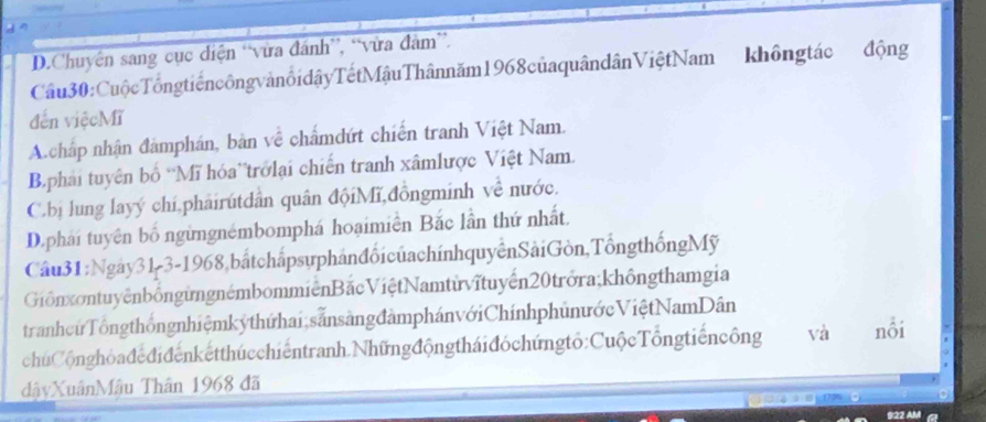 D.Chuyên sang cục điện “vừa đánh”, “vừa đàm”.
Câu30:CuộcTổngtiếncôngvảnổidậyTếtMậuThânnăm1968củaquândânViệtNam khôngtác động
đến việcMĩ
A. chấp nhận đàmphán, bản về chẩmdứt chiến tranh Việt Nam.
Bphai tuyên bố 'Mĩ hóa'trởlại chiến tranh xâmlược Việt Nam.
C.bị lung layý chí,phảirutdân quân độiMĩ,đồngminh về nước.
D.phái tuyên bố ngừngnémbomphá hoạimiền Bắc lần thứ nhất.
Câu31:Ngày31-3-1968,bắtchắpsựphánđổi củachínhquyểnSảiGòn,TổngthốngMỹ
GiônxontuyênbốngừngnémbommiênBắcViệtNamtừvĩtuyến20trởra;khôngthamgia
tranhcứTổngthốngnhiệmkýthứhai,sẵnsàngđàmphánvớiChínhphunướcViệtNamDân
chúCộnghòadedidenketthúcchiếntranh.Nhữngđộngtháiđóchúngtỏ:CuộcTổngtiếncông và nổi
dậyXuânMâu Thân 1968 đã