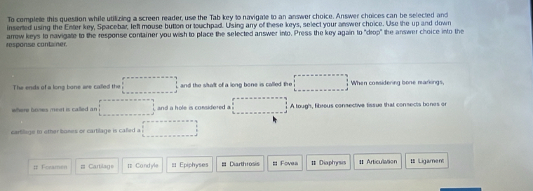 To complete this question while utilizing a screen reader, use the Tab key to navigate to an answer choice. Answer choices can be selected and 
inserted using the Enter key, Spacebar, left mouse button or touchpad. Using any of these keys, select your answer choice. Use the up and down 
arrow keys to navigate to the response container you wish to place the selected answer into. Press the key again to "drop" the answer choice into the 
response container. 
The ends of a long bone are called the and the shaft of a long bone is called the When considering bone markings, 
where bones meet is called an and a hole is considered a A tough, fibrous connective tissue that connects bones or 
cartilage to other bones or cartilage is called a 
# Foramen # Cartilage # Condyle :: Epiphyses = Diarthrosis : Fovea # Diaphysis :: Articulation :: Ligament