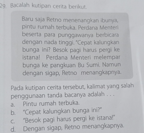 Bacalah kutipan cerita berikut.
Baru saja Retno menenangkan ibunya,
pintu rumah terbuka. Perdana Menteri
beserta para punggawanya berbicara
dengan nada tinggi. “Cepat kalungkan
bunga ini? Besok pagi harus pergi ke
istana! Perdana Menteri melempar
bunga ke pangkuan Bu Sumi. Namun
dengan sigap, Retno menangkapnya.
Pada kutipan cerita tersebut, kalimat yang salah
penggunaan tanda bacanya adalah . . .
a. Pintu rumah terbuka.
b. “Cepat kalungkan bunga ini?”
c. “Besok pagi harus pergi ke istana!”
d. Dengan sigap, Retno menangkapnya.